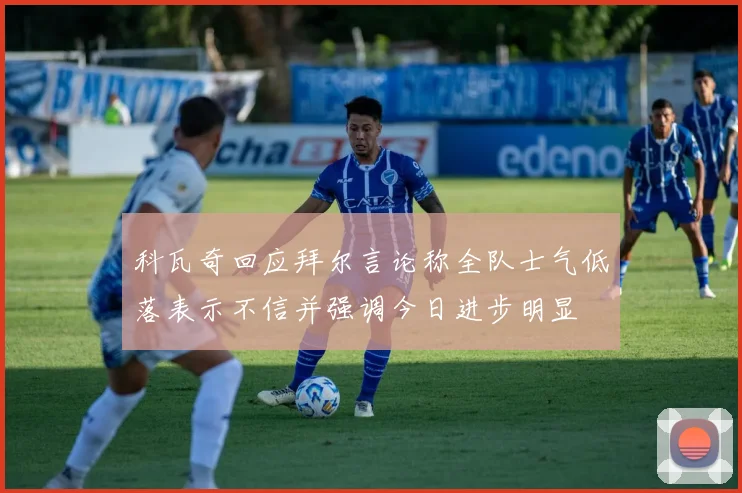 科瓦奇回应拜尔言论称全队士气低落表示不信并强调今日进步明显