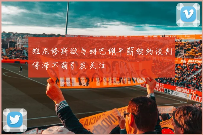维尼修斯欲与姆巴佩平薪续约谈判停滞不前引发关注