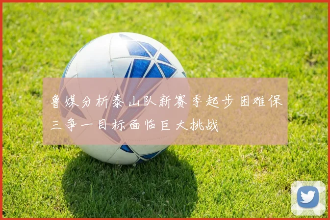 鲁媒分析泰山队新赛季起步困难保三争一目标面临巨大挑战