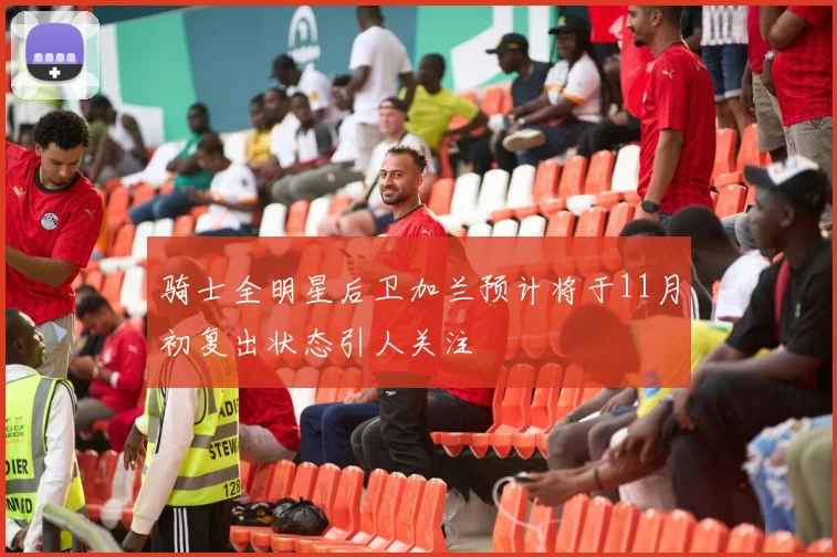 骑士全明星后卫加兰预计将于11月初复出状态引人关注