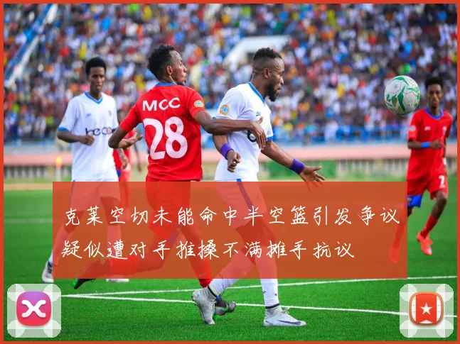 克莱空切未能命中半空篮引发争议疑似遭对手推搡不满摊手抗议