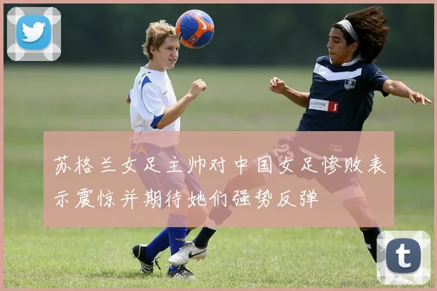 苏格兰女足主帅对中国女足惨败表示震惊并期待她们强势反弹