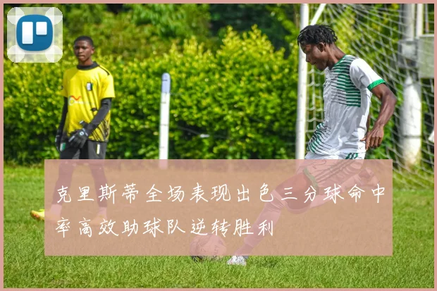 克里斯蒂全场表现出色三分球命中率高效助球队逆转胜利