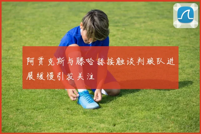 阿贾克斯与滕哈赫接触谈判狼队进展缓慢引发关注