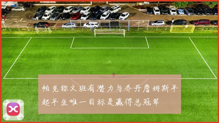 帕克称文班有潜力与乔丹詹姆斯平起平坐唯一目标是赢得总冠军