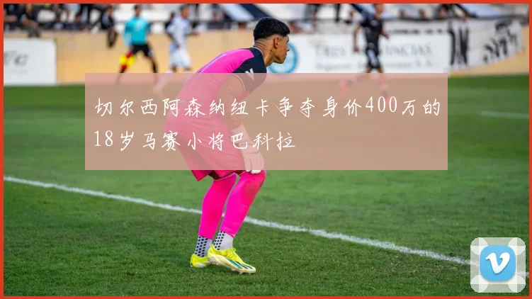 切尔西阿森纳纽卡争夺身价400万的18岁马赛小将巴科拉