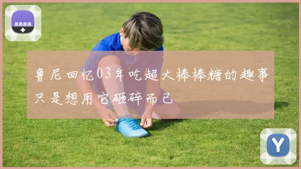 鲁尼回忆03年吃超大棒棒糖的趣事只是想用它砸碎而已