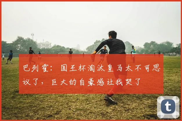 巴列霍：国王杯淘汰皇马太不可思议了，巨大的自豪感让我哭了