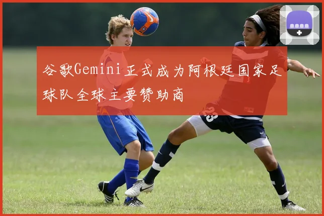 谷歌Gemini正式成为阿根廷国家足球队全球主要赞助商