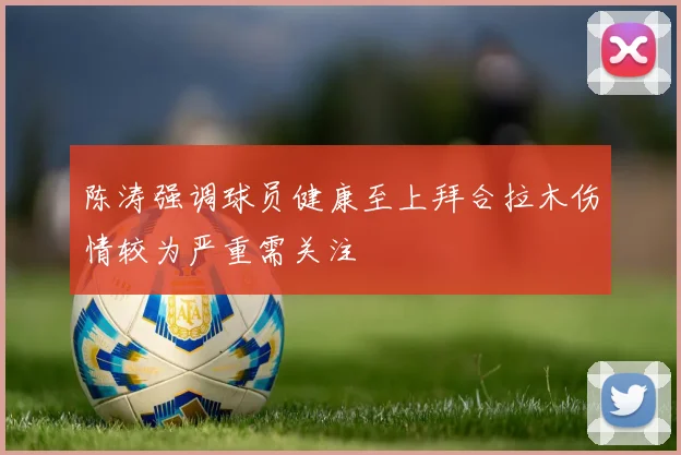 陈涛强调球员健康至上拜合拉木伤情较为严重需关注