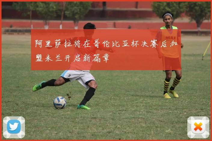 阿里萨拉将在哥伦比亚杯决赛后加盟米兰开启新篇章