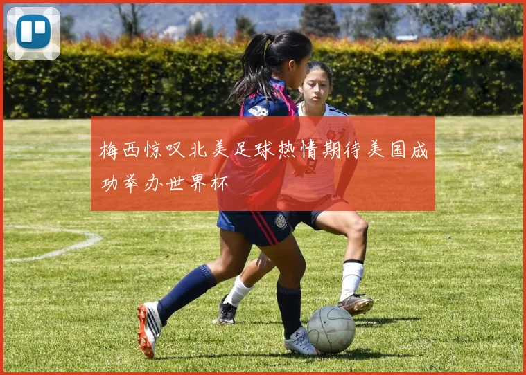 梅西惊叹北美足球热情期待美国成功举办世界杯