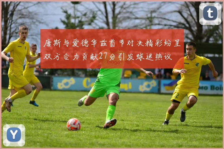 唐斯与爱德华兹首节对决精彩纷呈双方合力贡献27分引发球迷热议